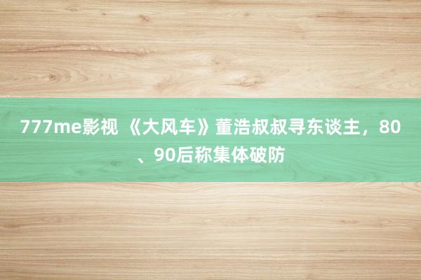 777me影视 《大风车》董浩叔叔寻东谈主，80、90后称集体破防