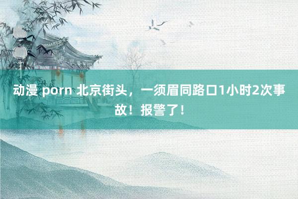 动漫 porn 北京街头，一须眉同路口1小时2次事故！报警了！