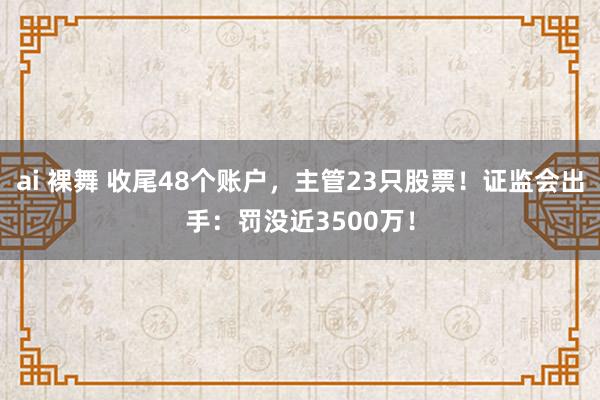 ai 裸舞 收尾48个账户，主管23只股票！证监会出手：罚没近3500万！