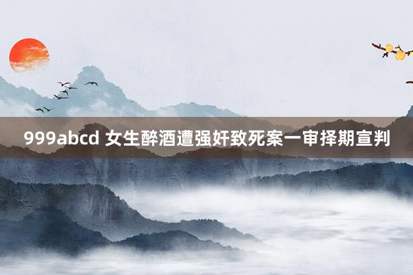 999abcd 女生醉酒遭强奸致死案一审择期宣判