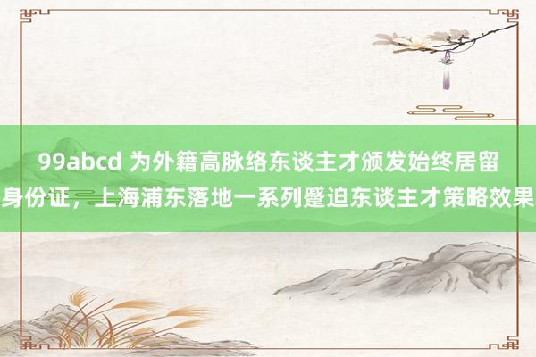 99abcd 为外籍高脉络东谈主才颁发始终居留身份证，上海浦东落地一系列蹙迫东谈主才策略效果