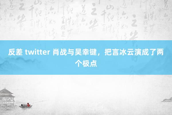 反差 twitter 肖战与吴幸键，把言冰云演成了两个极点