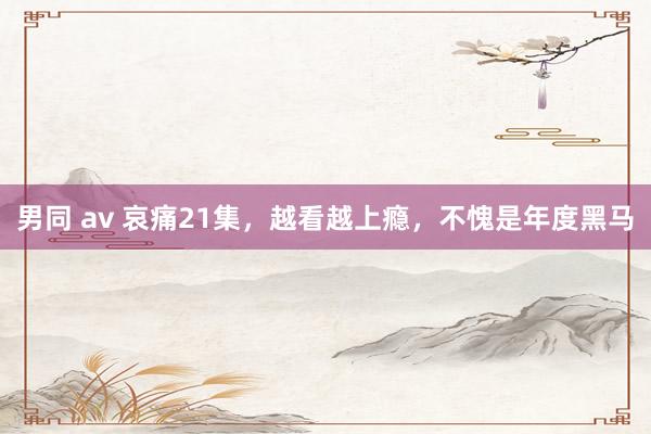 男同 av 哀痛21集，越看越上瘾，不愧是年度黑马