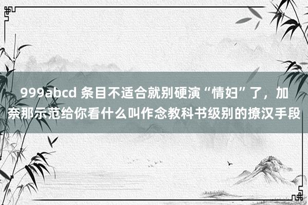 999abcd 条目不适合就别硬演“情妇”了，加奈那示范给你看什么叫作念教科书级别的撩汉手段
