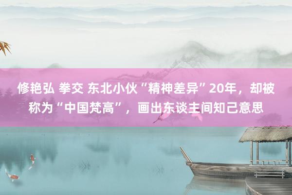修艳弘 拳交 东北小伙“精神差异”20年，却被称为“中国梵高”，画出东谈主间知己意思