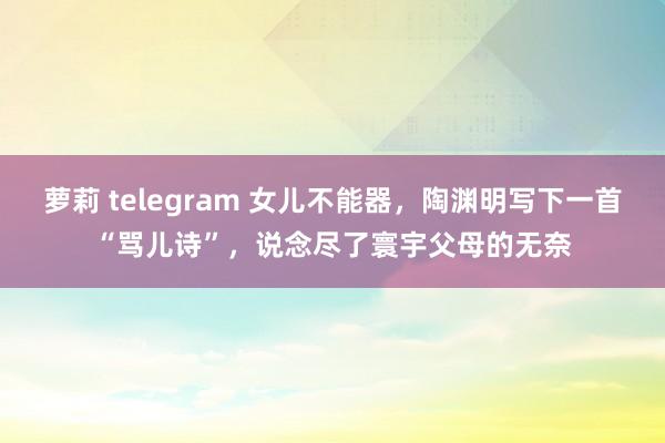 萝莉 telegram 女儿不能器，陶渊明写下一首“骂儿诗”，说念尽了寰宇父母的无奈