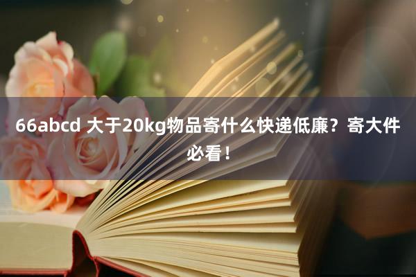 66abcd 大于20kg物品寄什么快递低廉?寄大件必看!