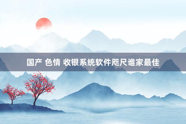 国产 色情 收银系统软件咫尺谁家最佳