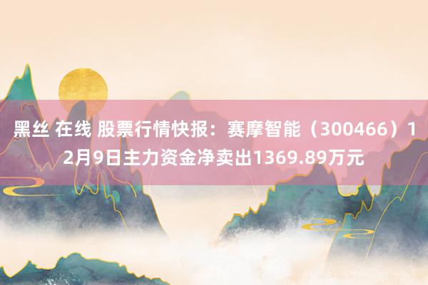 黑丝 在线 股票行情快报：赛摩智能（300466）12月9日主力资金净卖出1369.89万元