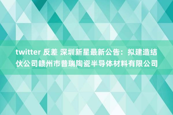 twitter 反差 深圳新星最新公告：拟建造结伙公司赣州市普瑞陶瓷半导体材料有限公司
