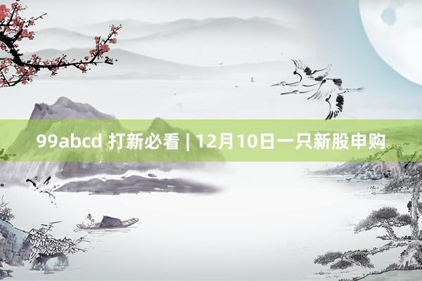 99abcd 打新必看 | 12月10日一只新股申购