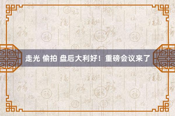 走光 偷拍 盘后大利好！重磅会议来了