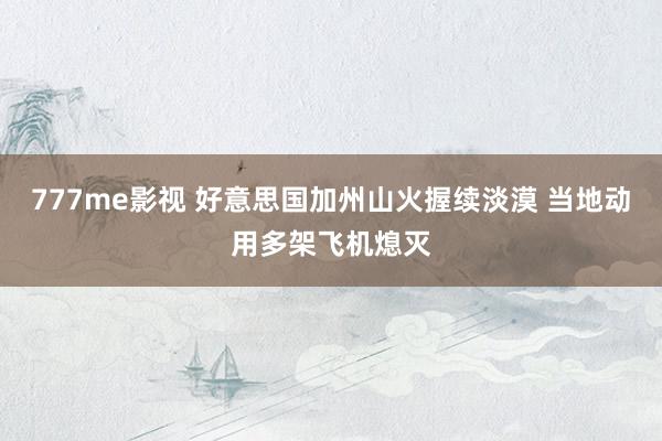 777me影视 好意思国加州山火握续淡漠 当地动用多架飞机熄灭