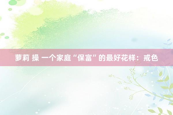 萝莉 操 一个家庭“保富”的最好花样：戒色