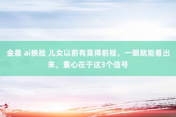 金晨 ai换脸 儿女以前有莫得前程，一眼就能看出来，重心在于这3个信号