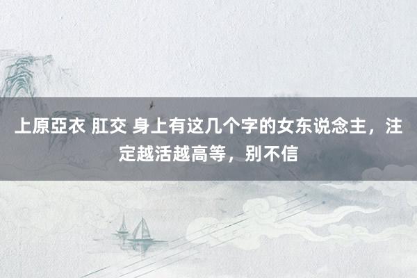 上原亞衣 肛交 身上有这几个字的女东说念主，注定越活越高等，别不信