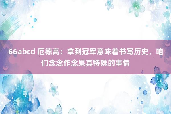 66abcd 厄德高：拿到冠军意味着书写历史，咱们念念作念果真特殊的事情