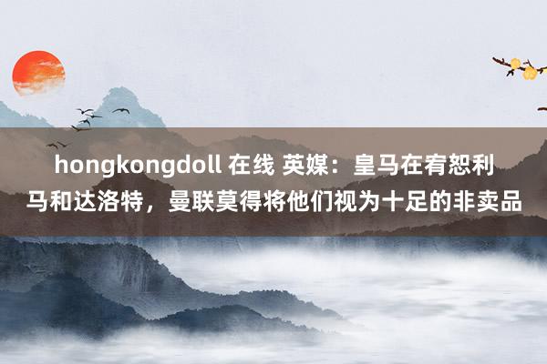 hongkongdoll 在线 英媒：皇马在宥恕利马和达洛特，曼联莫得将他们视为十足的非卖品