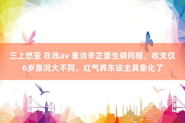 三上悠亚 在线av 董洁辛芷蕾生僻同框，收支仅6岁景况大不同，红气养东谈主具象化了