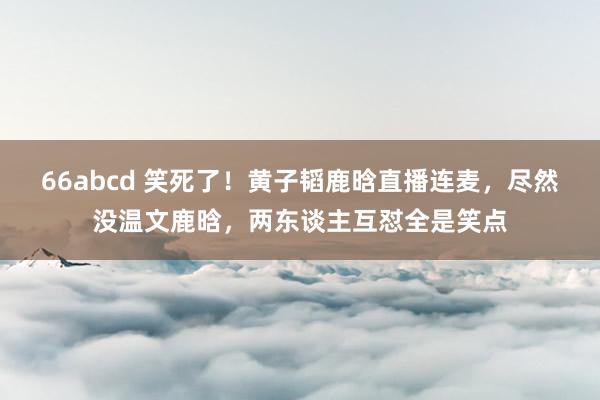 66abcd 笑死了！黄子韬鹿晗直播连麦，尽然没温文鹿晗，两东谈主互怼全是笑点