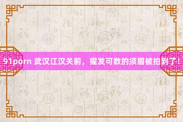 91porn 武汉江汉关前，擢发可数的须眉被拍到了！
