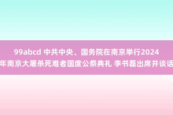 99abcd 中共中央、国务院在南京举行2024年南京大屠杀死难者国度公祭典礼 李书磊出席并谈话