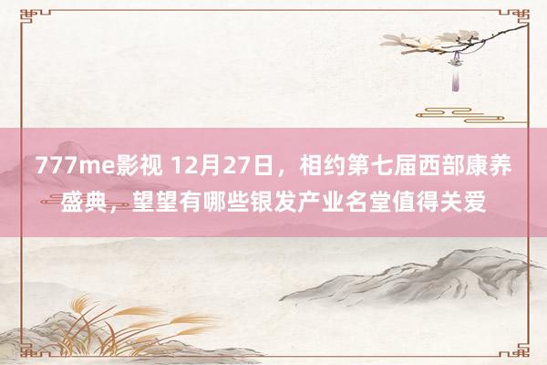 777me影视 12月27日，相约第七届西部康养盛典，望望有哪些银发产业名堂值得关爱