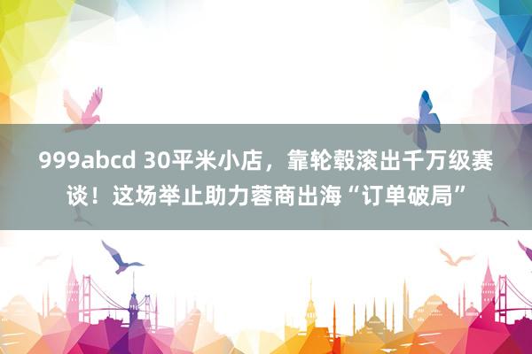 999abcd 30平米小店，靠轮毂滚出千万级赛谈！这场举止助力蓉商出海“订单破局”