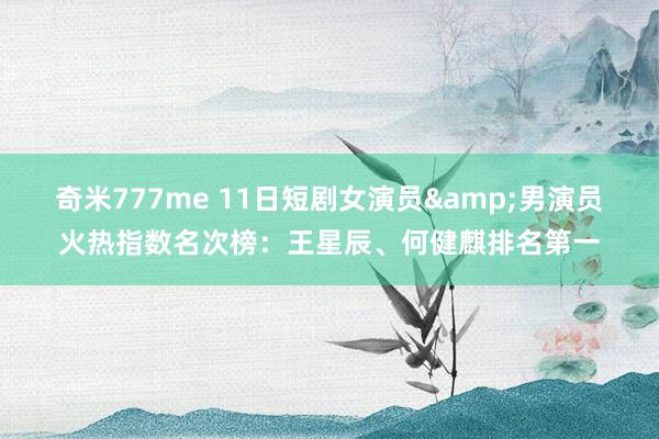奇米777me 11日短剧女演员&男演员火热指数名次榜：王星辰、何健麒排名第一