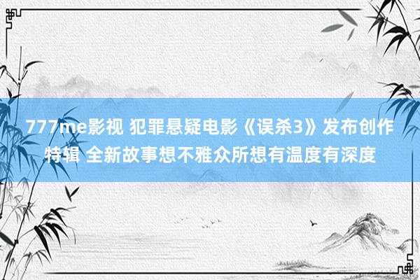 777me影视 犯罪悬疑电影《误杀3》发布创作特辑 全新故事想不雅众所想有温度有深度