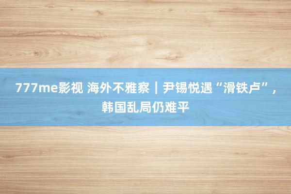 777me影视 海外不雅察｜尹锡悦遇“滑铁卢”，韩国乱局仍难平