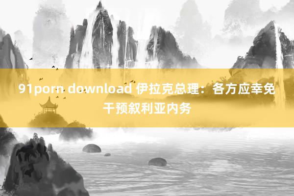 91porn download 伊拉克总理：各方应幸免干预叙利亚内务