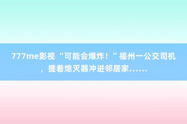 777me影视 “可能会爆炸！”福州一公交司机，提着熄灭器冲进邻居家……