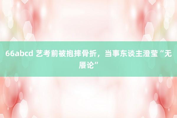 66abcd 艺考前被抱摔骨折，当事东谈主澄莹“无餍论”