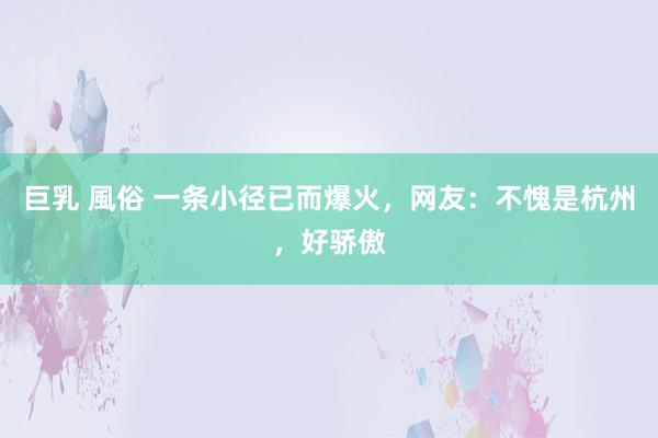 巨乳 風俗 一条小径已而爆火，网友：不愧是杭州，好骄傲