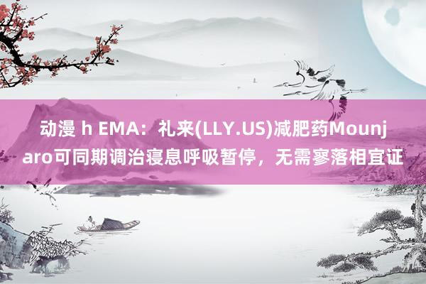 动漫 h EMA：礼来(LLY.US)减肥药Mounjaro可同期调治寝息呼吸暂停，无需寥落相宜证