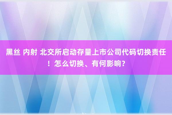 黑丝 内射 北交所启动存量上市公司代码切换责任！怎么切换、有何影响？