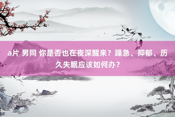 a片 男同 你是否也在夜深醒来?躁急、抑郁、历久失眠应该如何办?