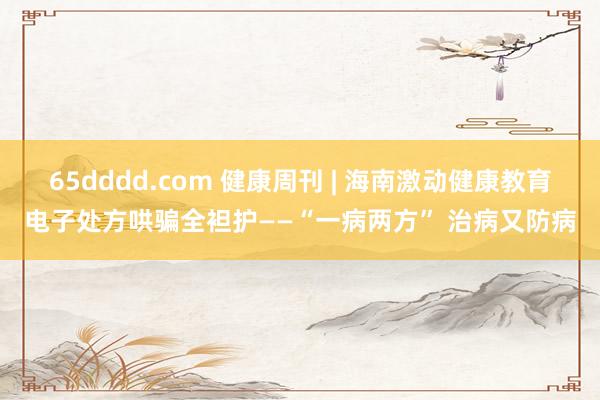 65dddd.com 健康周刊 | 海南激动健康教育电子处方哄骗全袒护——“一病两方” 治病又防病