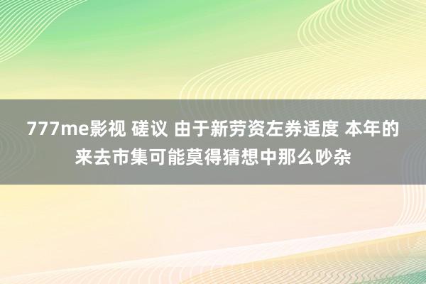 777me影视 磋议 由于新劳资左券适度 本年的来去市集可能莫得猜想中那么吵杂