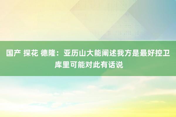 国产 探花 德隆：亚历山大能阐述我方是最好控卫 库里可能对此有话说