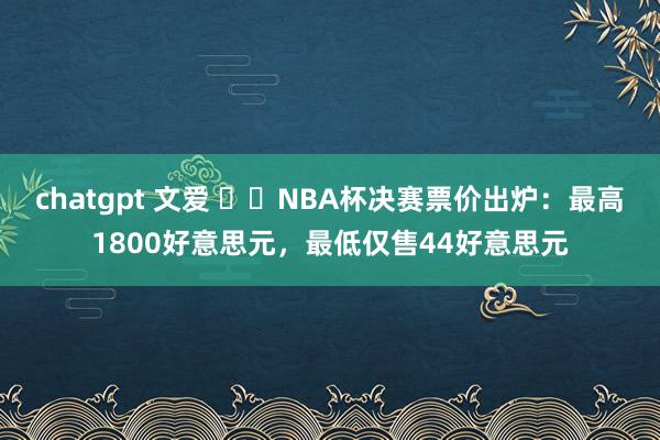 chatgpt 文爱 ⚖️NBA杯决赛票价出炉：最高1800好意思元，最低仅售44好意思元