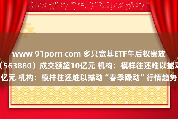 www 91porn com 多只宽基ETF午后权贵放量 中证A500指数ETF（563880）成交额超10亿元 机构：模样往还难以撼动“春季躁动”行情趋势