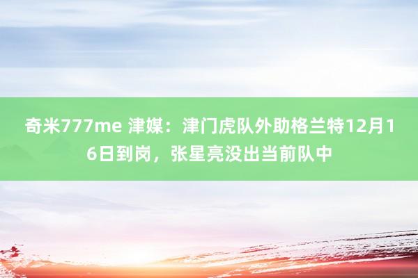 奇米777me 津媒：津门虎队外助格兰特12月16日到岗，张星亮没出当前队中