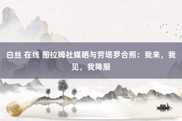 白丝 在线 图拉姆社媒晒与劳塔罗合照：我来，我见，我降服