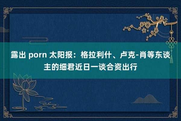 露出 porn 太阳报：格拉利什、卢克-肖等东谈主的细君近日一谈合资出行