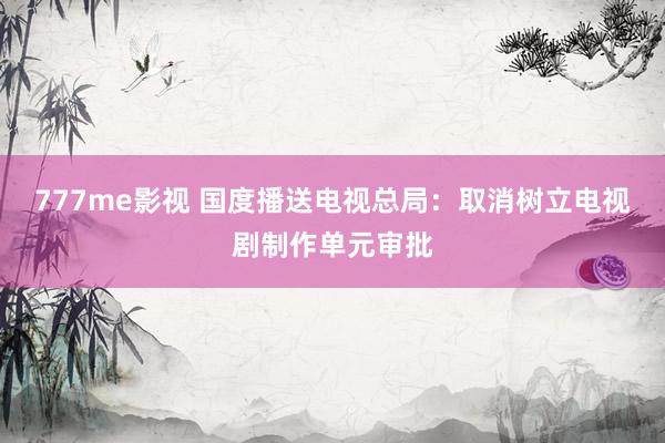 777me影视 国度播送电视总局：取消树立电视剧制作单元审批