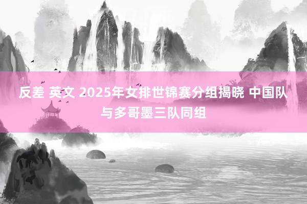 反差 英文 2025年女排世锦赛分组揭晓 中国队与多哥墨三队同组
