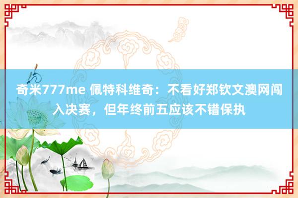 奇米777me 佩特科维奇：不看好郑钦文澳网闯入决赛，但年终前五应该不错保执