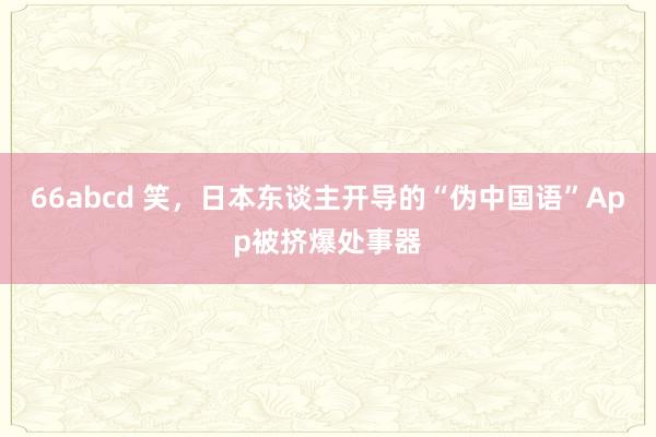 66abcd 笑，日本东谈主开导的“伪中国语”App被挤爆处事器